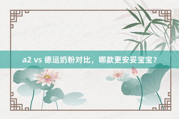 a2 vs 德运奶粉对比，哪款更安妥宝宝？