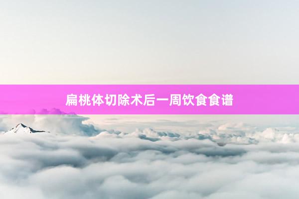 扁桃体切除术后一周饮食食谱