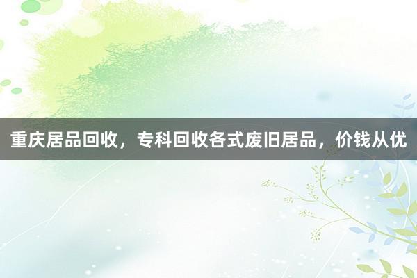 重庆居品回收，专科回收各式废旧居品，价钱从优