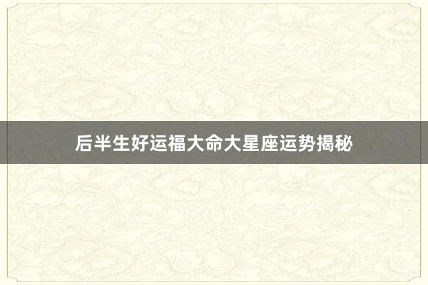 后半生好运福大命大星座运势揭秘